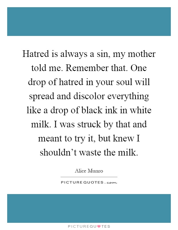 Hatred is always a sin, my mother told me. Remember that. One drop of hatred in your soul will spread and discolor everything like a drop of black ink in white milk. I was struck by that and meant to try it, but knew I shouldn't waste the milk Picture Quote #1