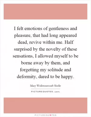 I felt emotions of gentleness and pleasure, that had long appeared dead, revive within me. Half surprised by the novelty of these sensations, I allowed myself to be borne away by them, and forgetting my solitude and deformity, dared to be happy Picture Quote #1