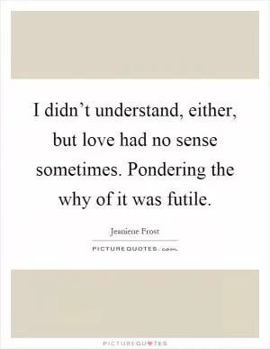 I didn’t understand, either, but love had no sense sometimes. Pondering the why of it was futile Picture Quote #1