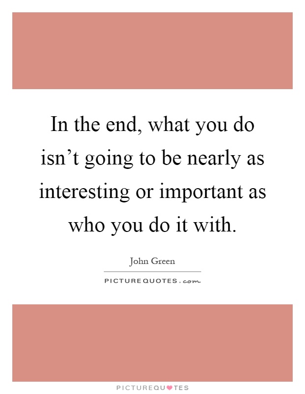 In the end, what you do isn't going to be nearly as interesting or important as who you do it with Picture Quote #1