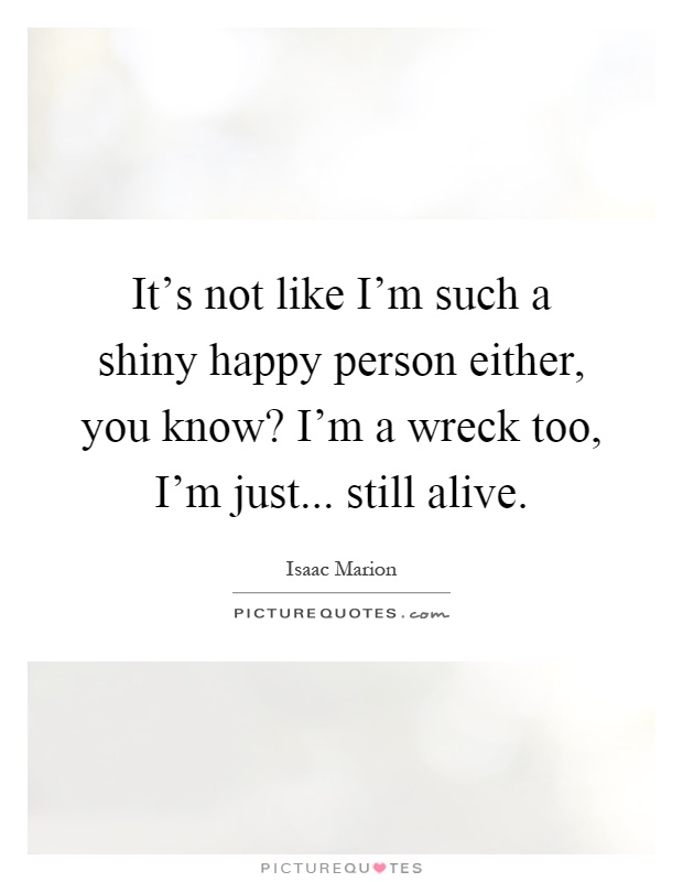 It's not like I'm such a shiny happy person either, you know? I'm a wreck too, I'm just... still alive Picture Quote #1