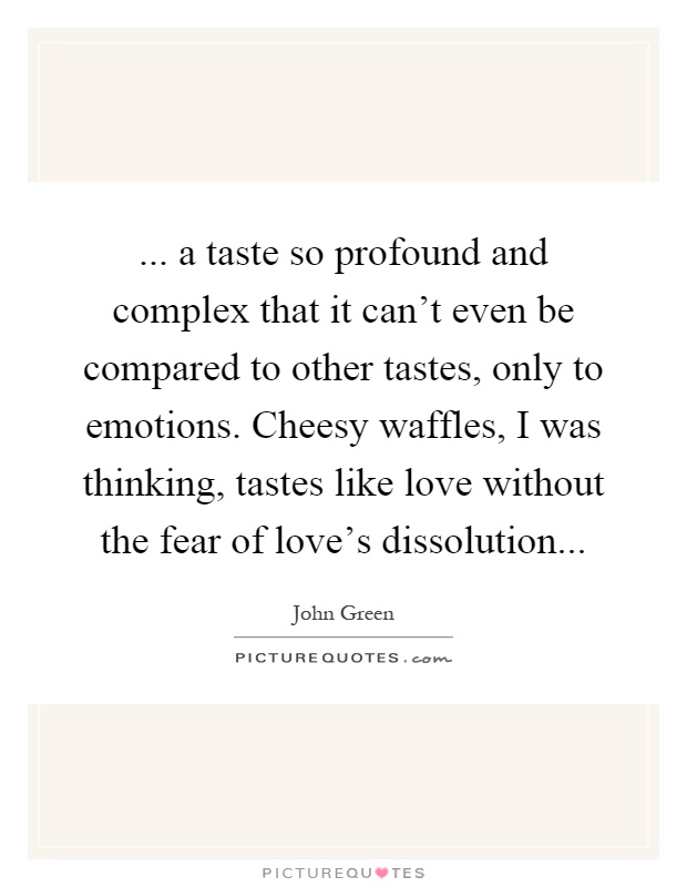 ... a taste so profound and complex that it can't even be compared to other tastes, only to emotions. Cheesy waffles, I was thinking, tastes like love without the fear of love's dissolution Picture Quote #1