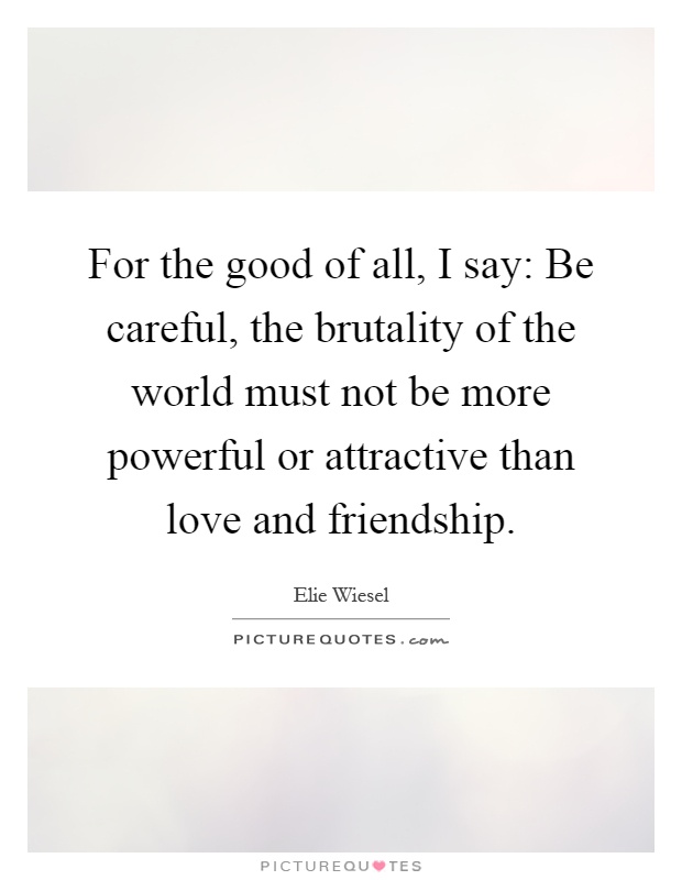 For the good of all, I say: Be careful, the brutality of the world must not be more powerful or attractive than love and friendship Picture Quote #1