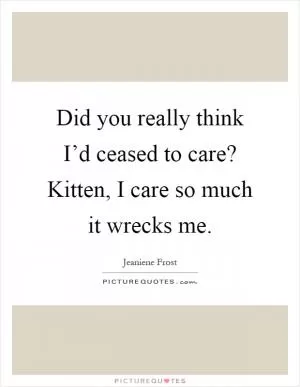 Did you really think I’d ceased to care? Kitten, I care so much it wrecks me Picture Quote #1