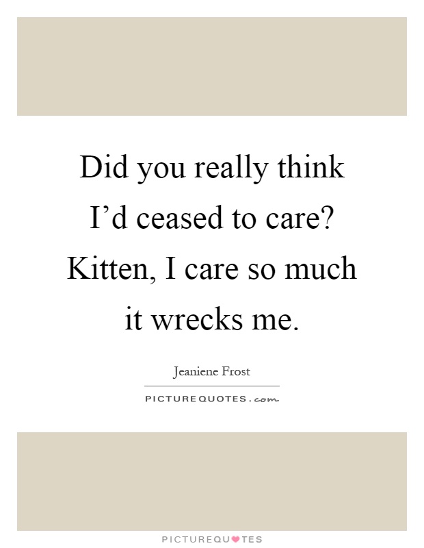 Did you really think I'd ceased to care? Kitten, I care so much it wrecks me Picture Quote #1
