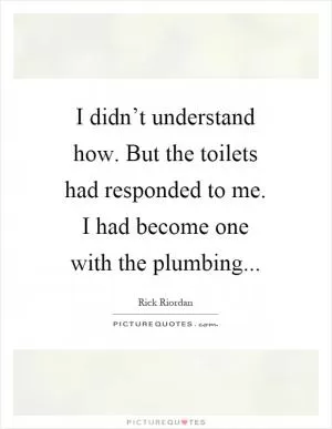 I didn’t understand how. But the toilets had responded to me. I had become one with the plumbing Picture Quote #1