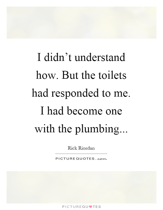 I didn't understand how. But the toilets had responded to me. I had become one with the plumbing Picture Quote #1