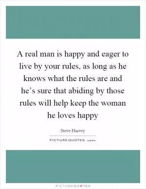 A real man is happy and eager to live by your rules, as long as he knows what the rules are and he’s sure that abiding by those rules will help keep the woman he loves happy Picture Quote #1
