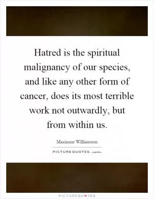 Hatred is the spiritual malignancy of our species, and like any other form of cancer, does its most terrible work not outwardly, but from within us Picture Quote #1