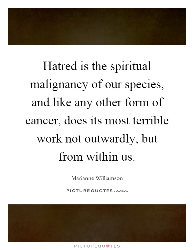 Hatred is the spiritual malignancy of our species, and like any other form of cancer, does its most terrible work not outwardly, but from within us Picture Quote #1