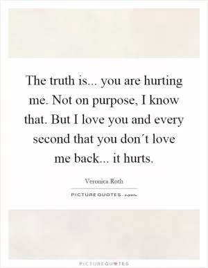 The truth is... you are hurting me. Not on purpose, I know that. But I love you and every second that you don´t love me back... it hurts Picture Quote #1