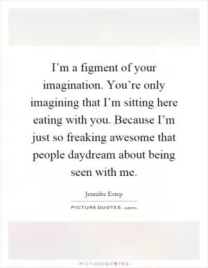 I’m a figment of your imagination. You’re only imagining that I’m sitting here eating with you. Because I’m just so freaking awesome that people daydream about being seen with me Picture Quote #1