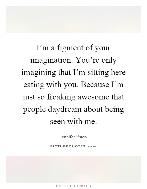 I'm a figment of your imagination. You're only imagining that I'm sitting here eating with you. Because I'm just so freaking awesome that people daydream about being seen with me Picture Quote #1