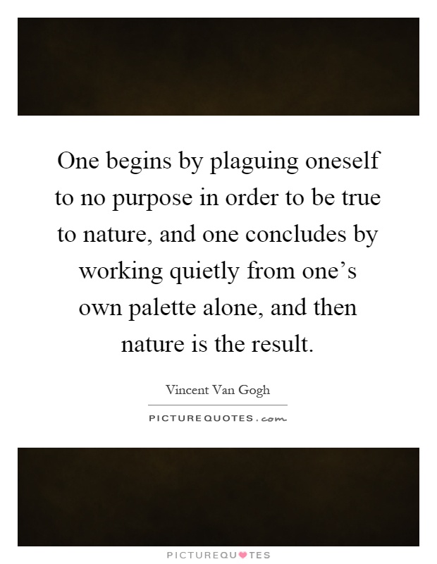 One begins by plaguing oneself to no purpose in order to be true to nature, and one concludes by working quietly from one's own palette alone, and then nature is the result Picture Quote #1