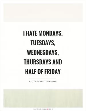 I hate Mondays, Tuesdays, Wednesdays, Thursdays and half of Friday Picture Quote #1