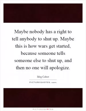Maybe nobody has a right to tell anybody to shut up. Maybe this is how wars get started, because someone tells someone else to shut up, and then no one will apologize Picture Quote #1