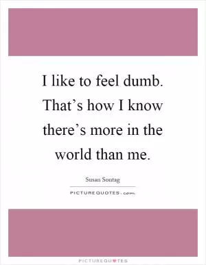 I like to feel dumb. That’s how I know there’s more in the world than me Picture Quote #1