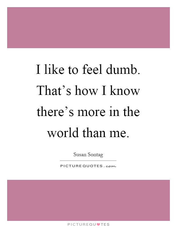 I like to feel dumb. That's how I know there's more in the world than me Picture Quote #1