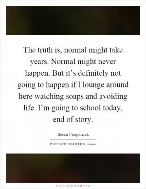 The truth is, normal might take years. Normal might never happen. But it’s definitely not going to happen if I lounge around here watching soaps and avoiding life. I’m going to school today, end of story Picture Quote #1