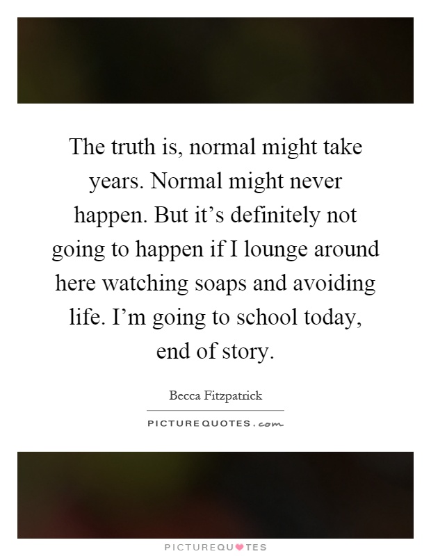 The truth is, normal might take years. Normal might never happen. But it's definitely not going to happen if I lounge around here watching soaps and avoiding life. I'm going to school today, end of story Picture Quote #1