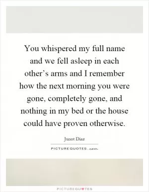 You whispered my full name and we fell asleep in each other’s arms and I remember how the next morning you were gone, completely gone, and nothing in my bed or the house could have proven otherwise Picture Quote #1