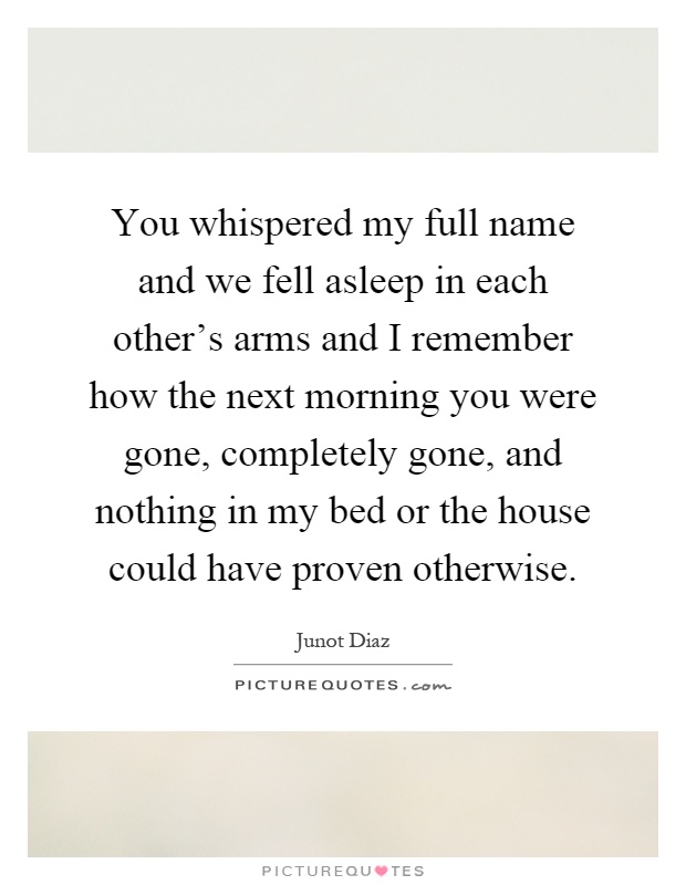 You whispered my full name and we fell asleep in each other's arms and I remember how the next morning you were gone, completely gone, and nothing in my bed or the house could have proven otherwise Picture Quote #1
