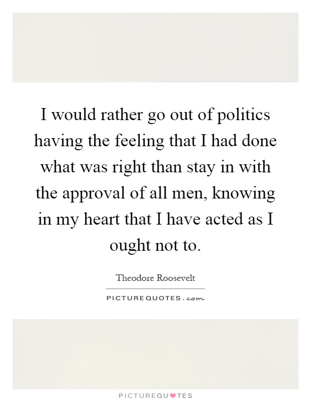 I would rather go out of politics having the feeling that I had done what was right than stay in with the approval of all men, knowing in my heart that I have acted as I ought not to Picture Quote #1