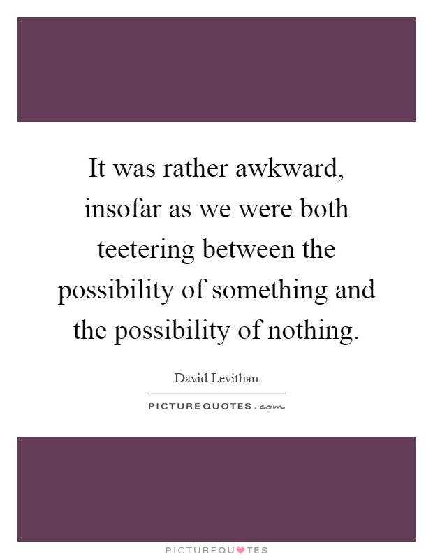 It was rather awkward, insofar as we were both teetering between the possibility of something and the possibility of nothing Picture Quote #1