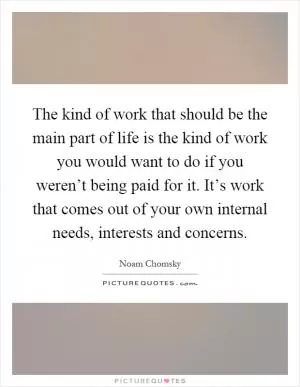 The kind of work that should be the main part of life is the kind of work you would want to do if you weren’t being paid for it. It’s work that comes out of your own internal needs, interests and concerns Picture Quote #1