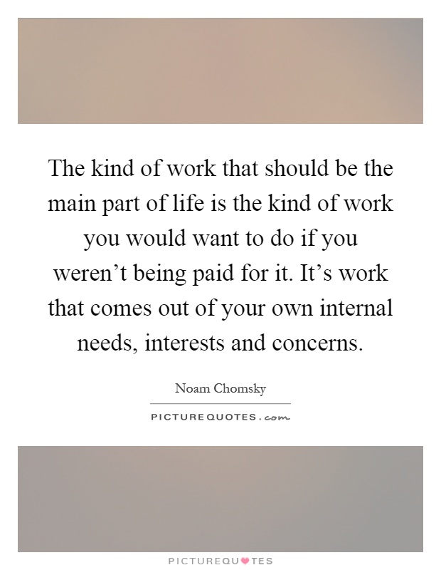 The kind of work that should be the main part of life is the kind of work you would want to do if you weren't being paid for it. It's work that comes out of your own internal needs, interests and concerns Picture Quote #1