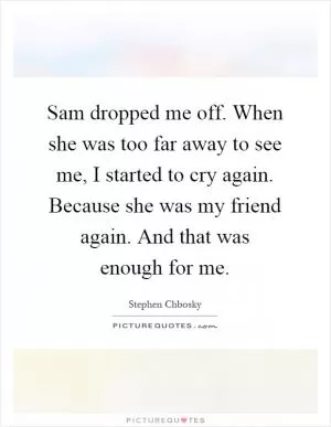 Sam dropped me off. When she was too far away to see me, I started to cry again. Because she was my friend again. And that was enough for me Picture Quote #1