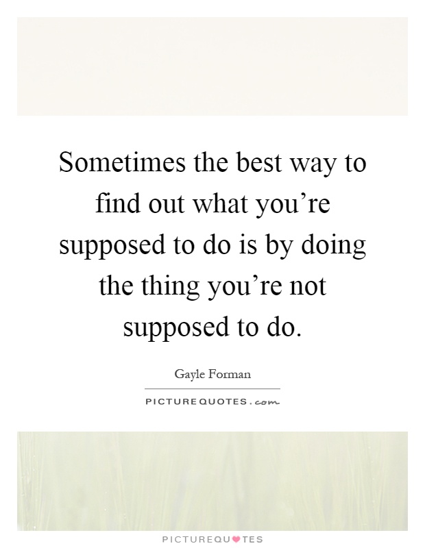 Sometimes the best way to find out what you're supposed to do is by doing the thing you're not supposed to do Picture Quote #1