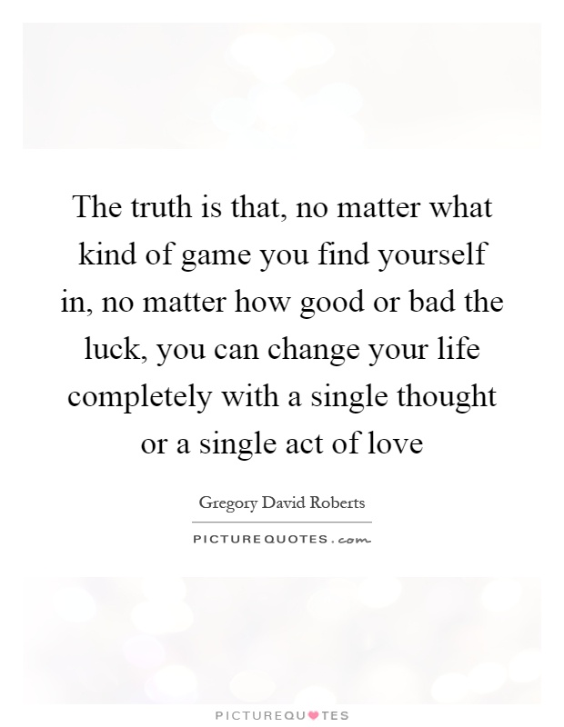 The truth is that, no matter what kind of game you find yourself in, no matter how good or bad the luck, you can change your life completely with a single thought or a single act of love Picture Quote #1