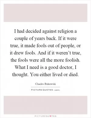 I had decided against religion a couple of years back. If it were true, it made fools out of people, or it drew fools. And if it weren’t true, the fools were all the more foolish. What I need is a good doctor, I thought. You either lived or died Picture Quote #1