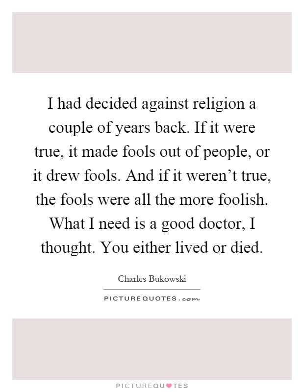 I had decided against religion a couple of years back. If it were true, it made fools out of people, or it drew fools. And if it weren't true, the fools were all the more foolish. What I need is a good doctor, I thought. You either lived or died Picture Quote #1