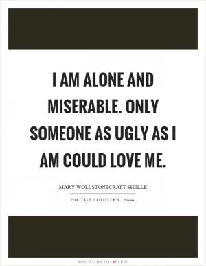 I am alone and miserable. Only someone as ugly as I am could love me Picture Quote #1