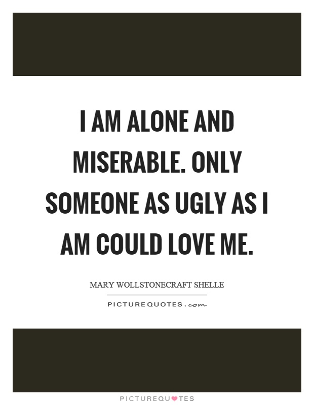 I am alone and miserable. Only someone as ugly as I am could love me Picture Quote #1