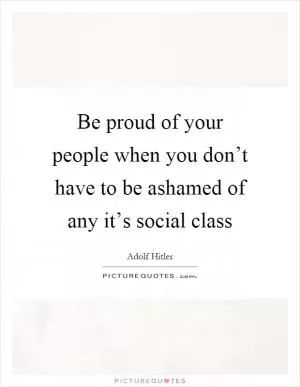 Be proud of your people when you don’t have to be ashamed of any it’s social class Picture Quote #1