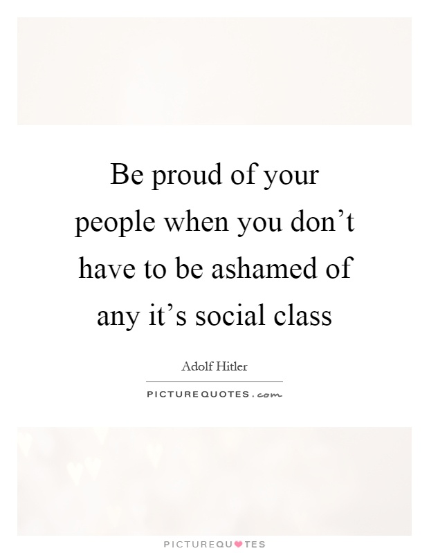 Be proud of your people when you don't have to be ashamed of any it's social class Picture Quote #1