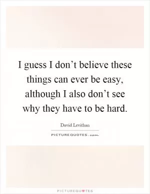 I guess I don’t believe these things can ever be easy, although I also don’t see why they have to be hard Picture Quote #1
