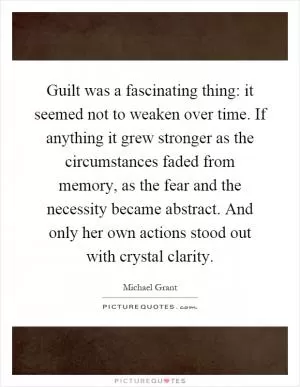 Guilt was a fascinating thing: it seemed not to weaken over time. If anything it grew stronger as the circumstances faded from memory, as the fear and the necessity became abstract. And only her own actions stood out with crystal clarity Picture Quote #1
