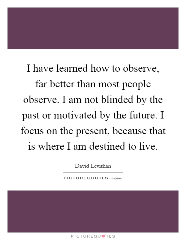 I have learned how to observe, far better than most people observe. I am not blinded by the past or motivated by the future. I focus on the present, because that is where I am destined to live Picture Quote #1
