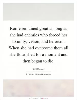 Rome remained great as long as she had enemies who forced her to unity, vision, and heroism. When she had overcome them all she flourished for a moment and then began to die Picture Quote #1
