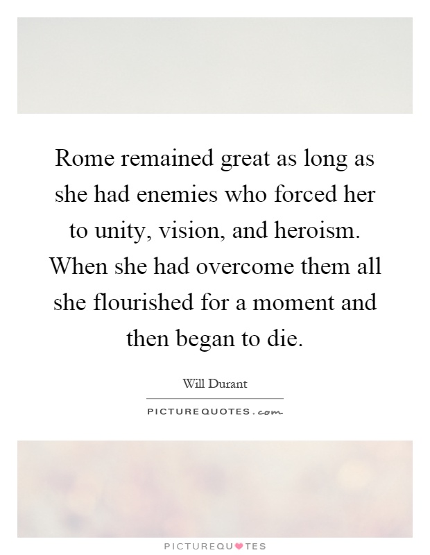 Rome remained great as long as she had enemies who forced her to unity, vision, and heroism. When she had overcome them all she flourished for a moment and then began to die Picture Quote #1