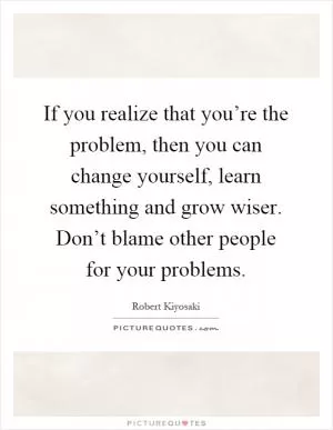 If you realize that you’re the problem, then you can change yourself, learn something and grow wiser. Don’t blame other people for your problems Picture Quote #1