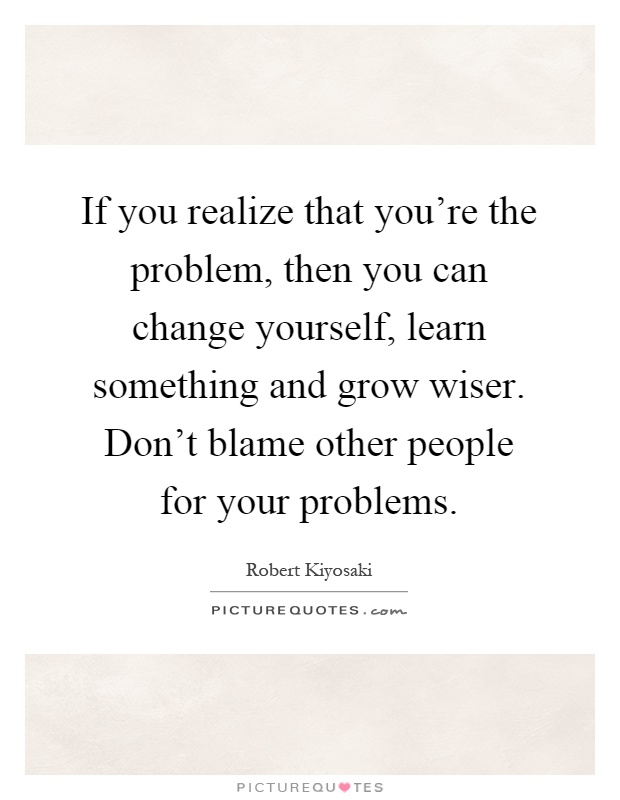 If you realize that you're the problem, then you can change yourself, learn something and grow wiser. Don't blame other people for your problems Picture Quote #1