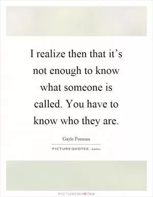 I realize then that it’s not enough to know what someone is called. You have to know who they are Picture Quote #1