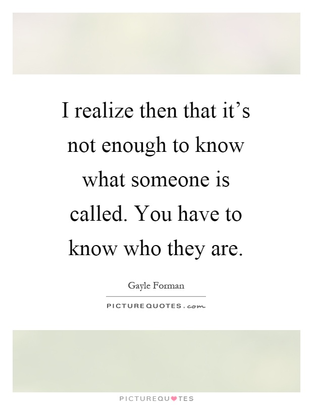 I realize then that it's not enough to know what someone is called. You have to know who they are Picture Quote #1