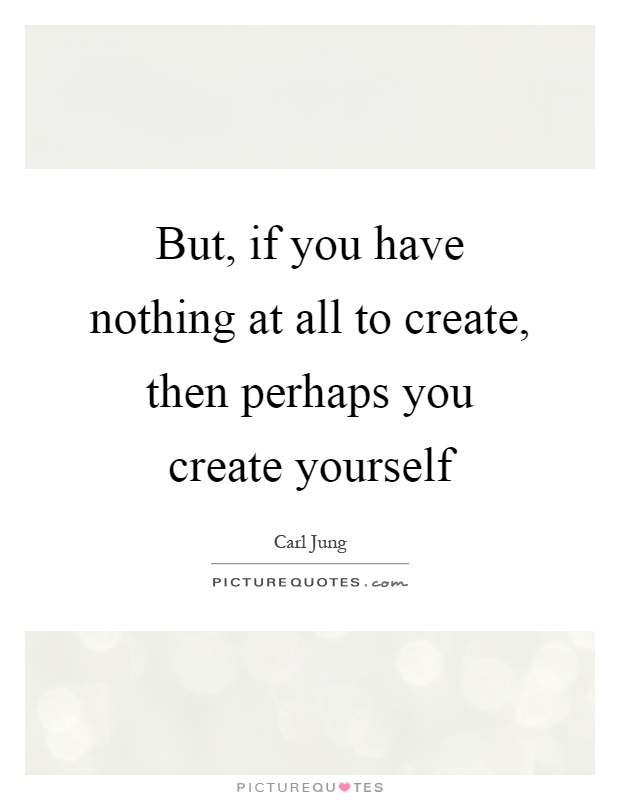 But, if you have nothing at all to create, then perhaps you create yourself Picture Quote #1