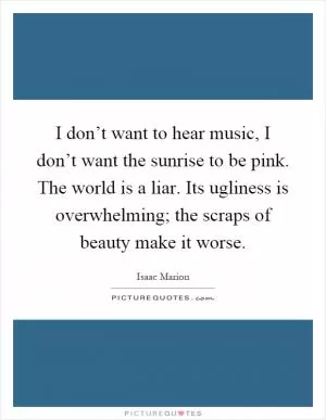 I don’t want to hear music, I don’t want the sunrise to be pink. The world is a liar. Its ugliness is overwhelming; the scraps of beauty make it worse Picture Quote #1